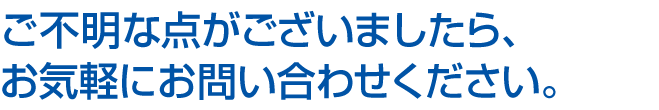 ご不明な点がございましたら、お気軽にお問い合わせください。